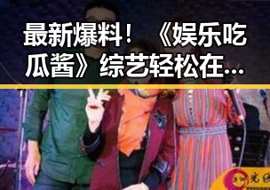 最新爆料！《娱乐吃瓜酱》综艺轻松在线看，搞笑不断引发热议