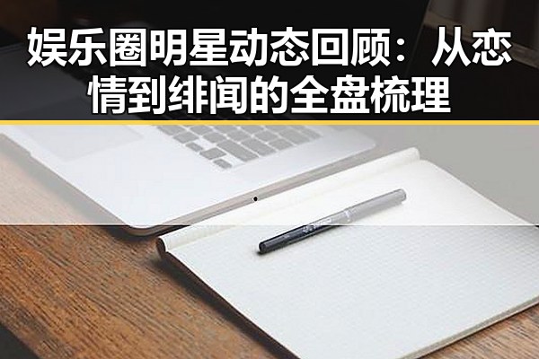娱乐圈明星动态回顾：从恋情到绯闻的全盘梳理